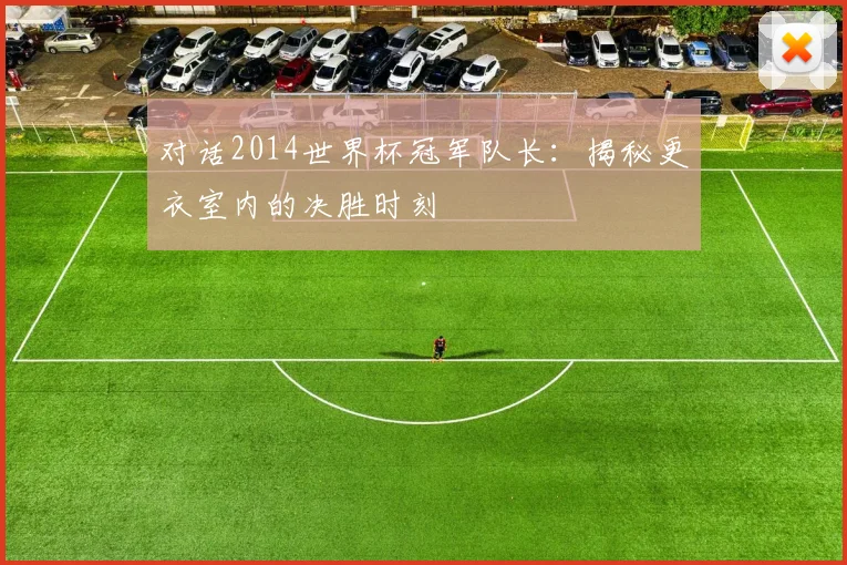 对话2014世界杯冠军队长:揭秘更衣室内的决胜时刻
