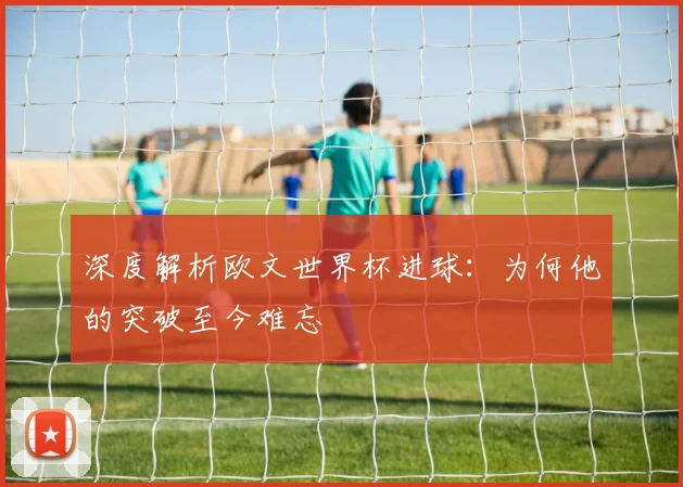 深度解析欧文世界杯进球:为何他的突破至今难忘