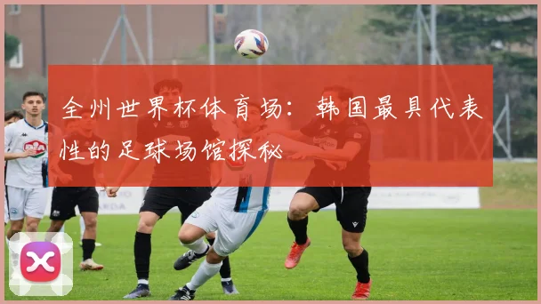 全州世界杯体育场:韩国最具代表性的足球场馆探秘