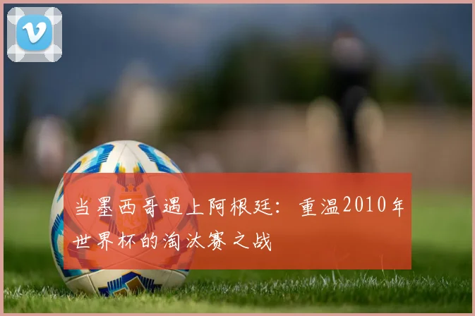 当墨西哥遇上阿根廷：重温2010年世界杯的淘汰赛之战