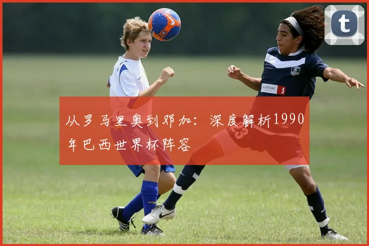 从罗马里奥到邓加：深度解析1990年巴西世界杯阵容