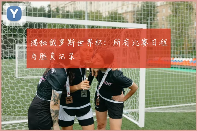 揭秘俄罗斯世界杯:所有比赛日程与胜负记录