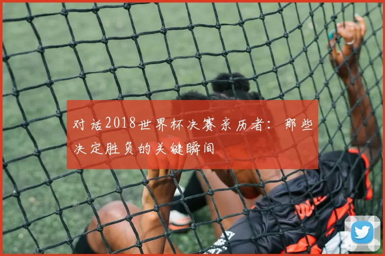 对话2018世界杯决赛亲历者:那些决定胜负的关键瞬间
