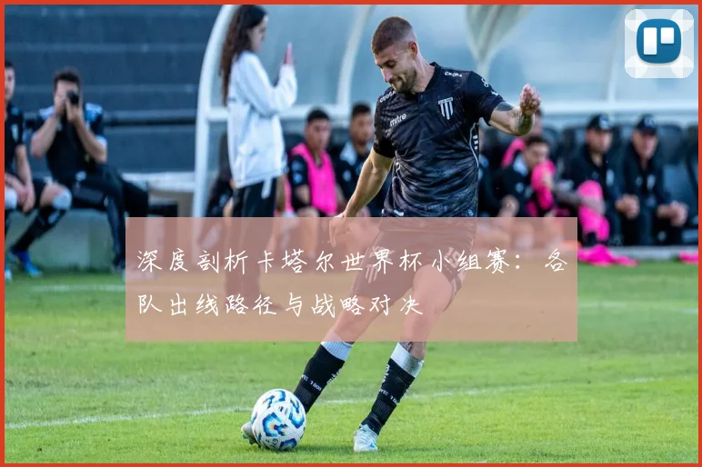 深度剖析卡塔尔世界杯小组赛：各队出线路径与战略对决