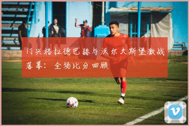 门兴格拉德巴赫与沃尔夫斯堡激战落幕：全场比分回顾